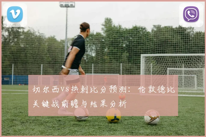 切尔西vs热刺比分预测：伦敦德比关键战前瞻与结果分析
