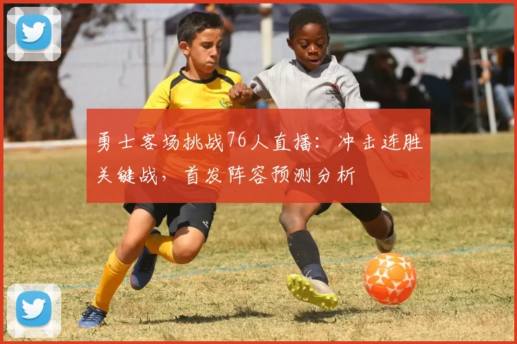 勇士客场挑战76人直播：冲击连胜关键战，首发阵容预测分析
