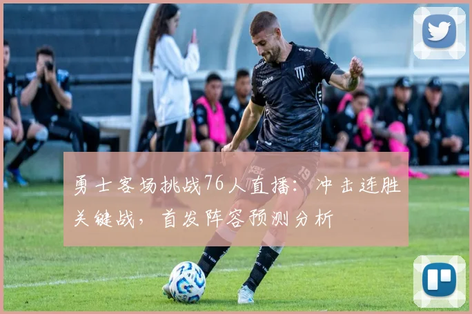 勇士客场挑战76人直播：冲击连胜关键战，首发阵容预测分析