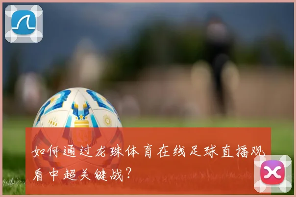 如何通过龙珠体育在线足球直播观看中超关键战？