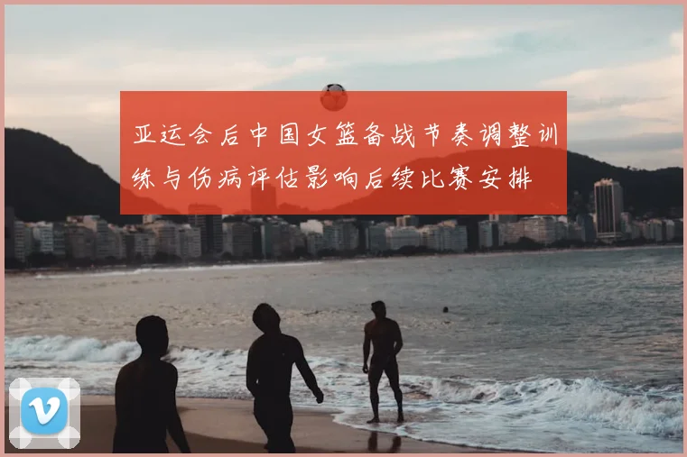 亚运会后中国女篮备战节奏调整训练与伤病评估影响后续比赛安排