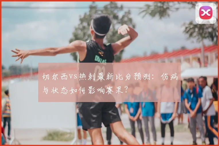 切尔西vs热刺最新比分预测：伤病与状态如何影响赛果？
