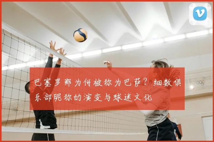 巴塞罗那为何被称为巴萨?细数俱乐部昵称的演变与球迷文化