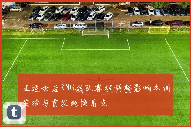 亚运会后RNG战队赛程调整影响冬训安排与首发轮换看点