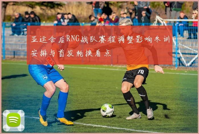 亚运会后RNG战队赛程调整影响冬训安排与首发轮换看点